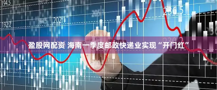 盈股网配资 海南一季度邮政快递业实现“开门红”