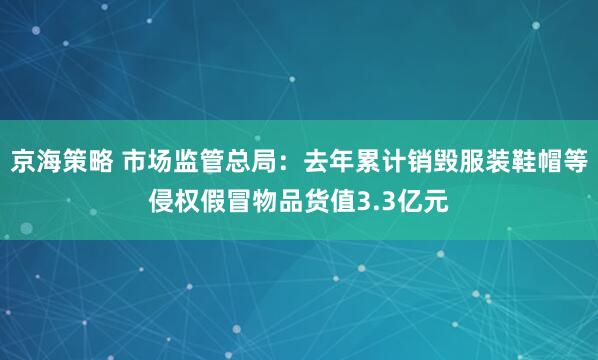 京海策略 市场监管总局：去年累计销毁服装鞋帽等侵权假冒物品货值3.3亿元