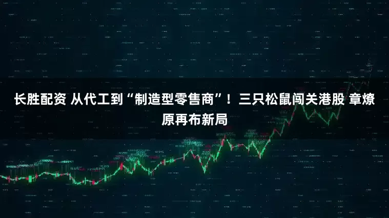 长胜配资 从代工到“制造型零售商”！三只松鼠闯关港股 章燎原再布新局