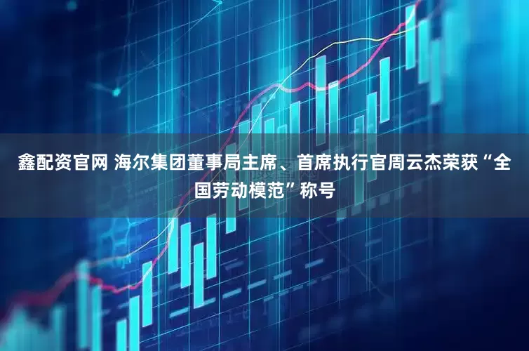 鑫配资官网 海尔集团董事局主席、首席执行官周云杰荣获“全国劳动模范”称号