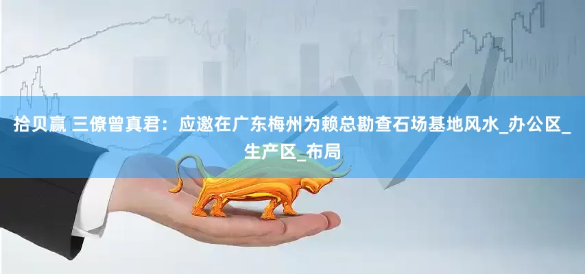 拾贝赢 三僚曾真君：应邀在广东梅州为赖总勘查石场基地风水_办公区_生产区_布局