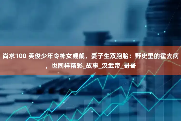 尚求100 英俊少年令神女觊觎，妻子生双胞胎：野史里的霍去病，也同样精彩_故事_汉武帝_哥哥