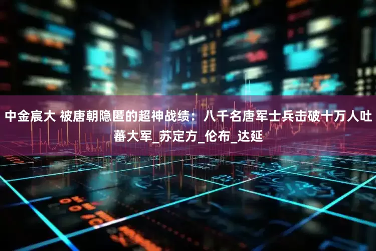 中金宸大 被唐朝隐匿的超神战绩：八千名唐军士兵击破十万人吐蕃大军_苏定方_伦布_达延