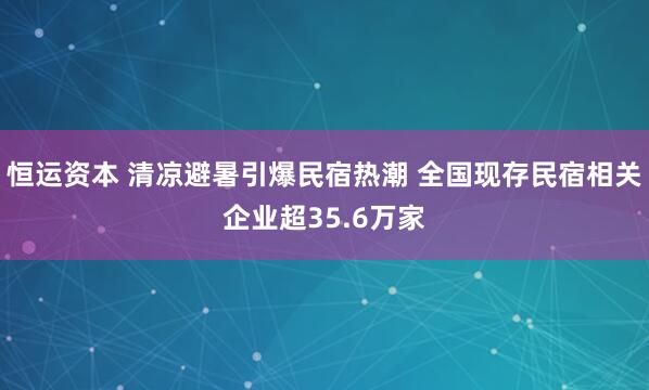恒运资本 清凉避暑引爆民宿热潮 全国现存民宿相关企业超35.6万家