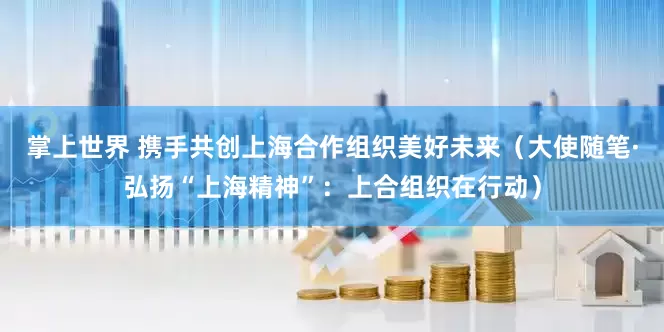 掌上世界 携手共创上海合作组织美好未来（大使随笔·弘扬“上海精神”：上合组织在行动）