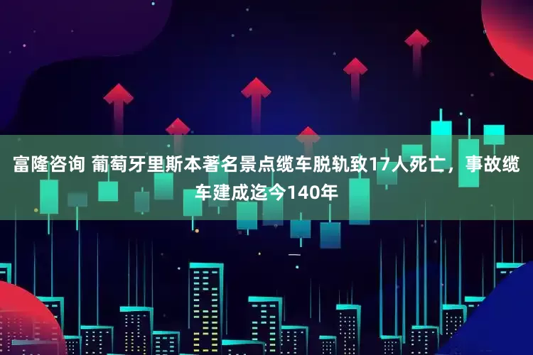 富隆咨询 葡萄牙里斯本著名景点缆车脱轨致17人死亡，事故缆车建成迄今140年