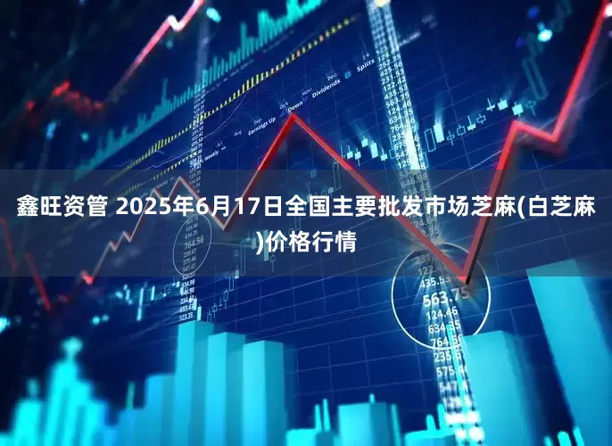鑫旺资管 2025年6月17日全国主要批发市场芝麻(白芝麻)价格行情