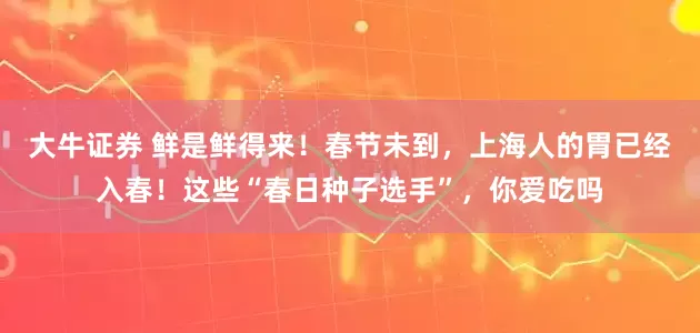大牛证券 鲜是鲜得来！春节未到，上海人的胃已经入春！这些“春日种子选手”，你爱吃吗