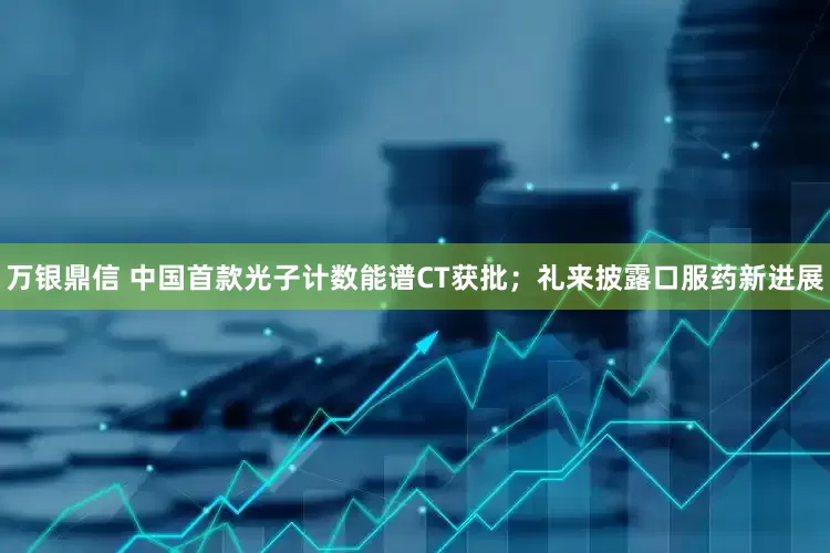 万银鼎信 中国首款光子计数能谱CT获批；礼来披露口服药新进展